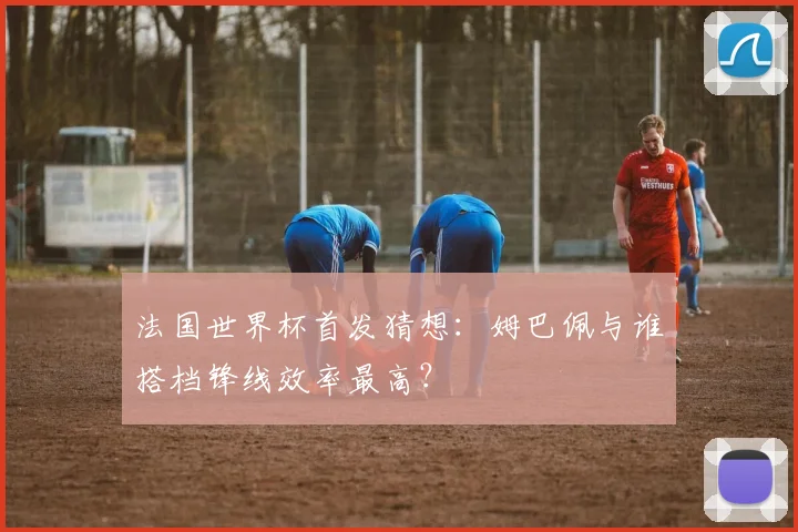 法国世界杯首发猜想:姆巴佩与谁搭档锋线效率最高?