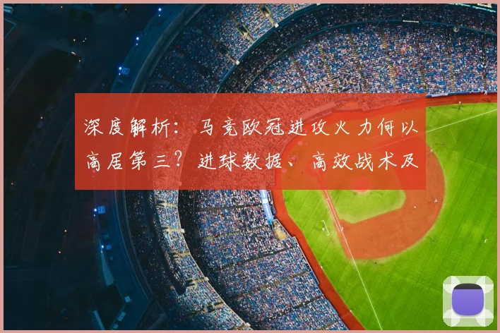 深度解析:马竞欧冠进攻火力何以高居第三?进球数据、高效战术及与巴黎拜仁对比