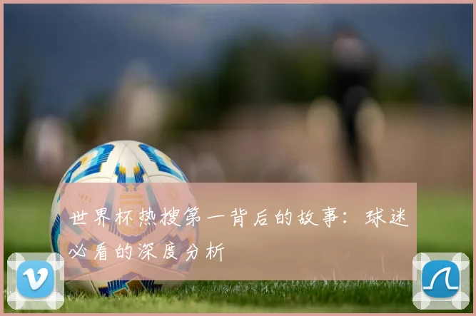 世界杯热搜第一背后的故事：球迷必看的深度分析