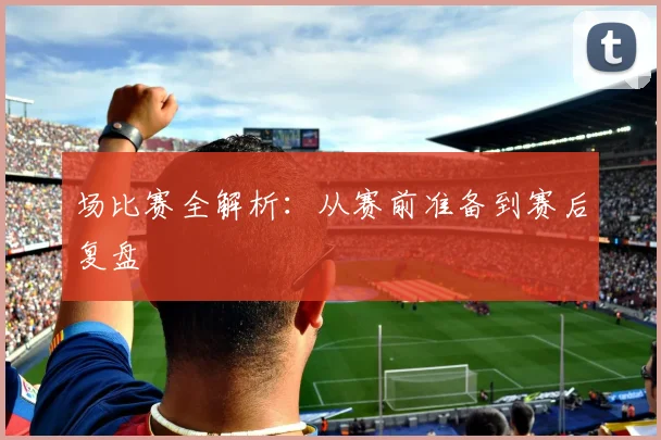 场比赛全解析:从赛前准备到赛后复盘