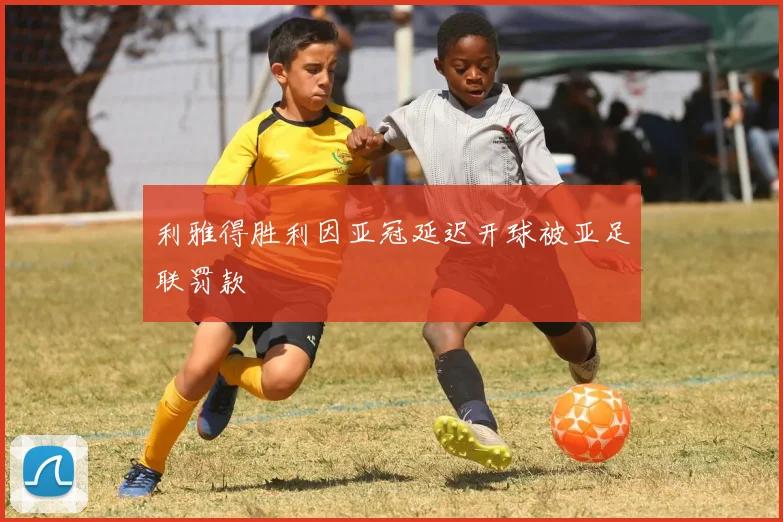 利雅得胜利因亚冠延迟开球被亚足联罚款