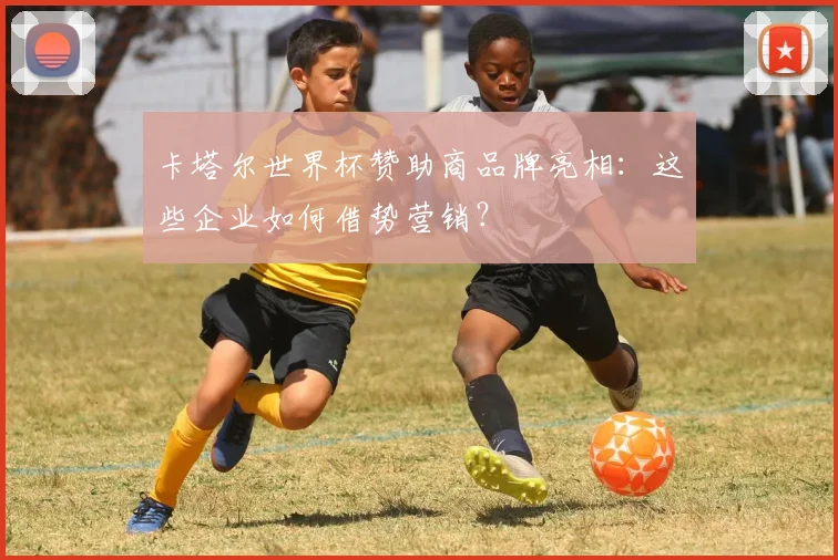 卡塔尔世界杯赞助商品牌亮相:这些企业如何借势营销?