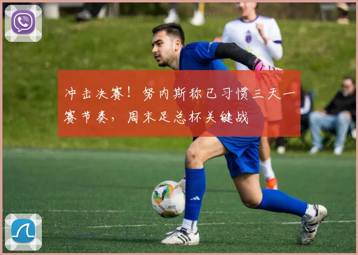 冲击决赛!努内斯称已习惯三天一赛节奏,周末足总杯关键战