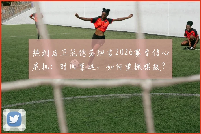 热刺后卫范德芬坦言2026赛季信心危机:时间紧迫,如何重振旗鼓?