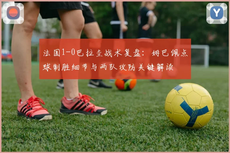 法国1-0巴拉圭战术复盘：姆巴佩点球制胜细节与两队攻防关键解读