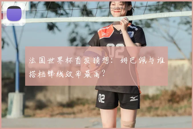 法国世界杯首发猜想：姆巴佩与谁搭档锋线效率最高？